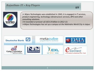 6
 Wipro Technologies was established in 1945; it is engaged in IT services,
product engineering, technology infrastructure services, BPO and other
consulting solutions.
It recorded a turnover of US$ 6.9 billion in 2012-13.
Wipro Technologies has set up a campus at the Mahindra World City in Jaipur.
Rajasthan- IT – Key Players
2/2
 