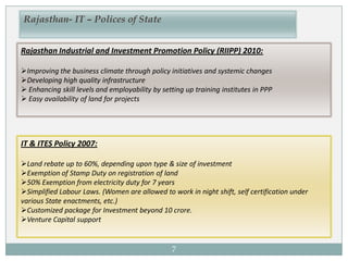7
Rajasthan- IT – Polices of State
Rajasthan Industrial and Investment Promotion Policy (RIIPP) 2010:
Improving the business climate through policy initiatives and systemic changes
Developing high quality infrastructure
 Enhancing skill levels and employability by setting up training institutes in PPP
 Easy availability of land for projects
IT & ITES Policy 2007:
Land rebate up to 60%, depending upon type & size of investment
Exemption of Stamp Duty on registration of land
50% Exemption from electricity duty for 7 years
Simplified Labour Laws. (Women are allowed to work in night shift, self certification under
various State enactments, etc.)
Customized package for Investment beyond 10 crore.
Venture Capital support
 