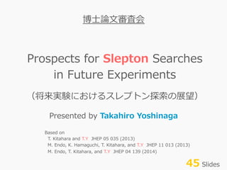 Prospects  for  Slepton  Searches
in  Future  Experiments
（将来実験におけるスレプトン探索索の展望）
Presented  by  Takahiro  Yoshinaga
博⼠士論論⽂文審査会
Based  on
    T.  Kitahara  and  T.Y    JHEP  05  035  (2013)
    M.  Endo,  K.  Hamaguchi,  T.  Kitahara,  and  T.Y    JHEP  11  013  (2013)
    M.  Endo,  T.  Kitahara,  and  T.Y    JHEP  04  139  (2014)
45  Slides
 