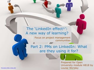 The ‘LinkedIn effect¹’:
A new way of learning?
Focus on project management
communities
Prepared for Open
University module H818 by
Louise Worsley¹The Linked in effect’, Forbes, 2014
Part 2: PMs on LinkedIn: What
are they using it for?
 