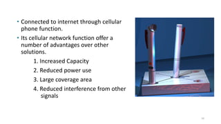 • Connected to internet through cellular
phone function.
• Its cellular network function offer a
number of advantages over other
solutions.
1. Increased Capacity
2. Reduced power use
3. Large coverage area
4. Reduced interference from other
signals
10
 