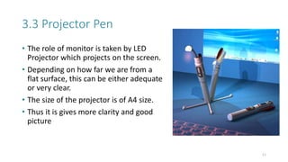 3.3 Projector Pen
• The role of monitor is taken by LED
Projector which projects on the screen.
• Depending on how far we are from a
flat surface, this can be either adequate
or very clear.
• The size of the projector is of A4 size.
• Thus it is gives more clarity and good
picture
11
 