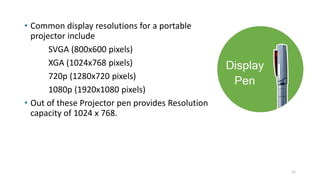 • Common display resolutions for a portable
projector include
SVGA (800x600 pixels)
XGA (1024x768 pixels)
720p (1280x720 pixels)
1080p (1920x1080 pixels)
• Out of these Projector pen provides Resolution
capacity of 1024 x 768.
12
 