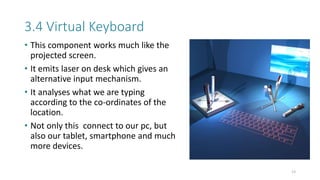 3.4 Virtual Keyboard
• This component works much like the
projected screen.
• It emits laser on desk which gives an
alternative input mechanism.
• It analyses what we are typing
according to the co-ordinates of the
location.
• Not only this connect to our pc, but
also our tablet, smartphone and much
more devices.
13
 