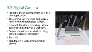 3.5 Digital Camera
• Probably the most important part of 5
pen applications.
• The camera is very small and lodges
itself within the pen style gadget.
• It is useful in video recording , video
conferencing simply as a webcam.
• Connected with other devices using
same Bluetooth technology.
• Portable.
• 360 degree visual communication
device.
14
Camera Pen
 