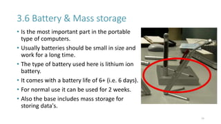 3.6 Battery & Mass storage
• Is the most important part in the portable
type of computers.
• Usually batteries should be small in size and
work for a long time.
• The type of battery used here is lithium ion
battery.
• It comes with a battery life of 6+ (i.e. 6 days).
• For normal use it can be used for 2 weeks.
• Also the base includes mass storage for
storing data's.
15
 