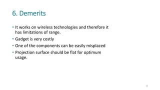 6. Demerits
• It works on wireless technologies and therefore it
has limitations of range.
• Gadget is very costly
• One of the components can be easily misplaced
• Projection surface should be flat for optimum
usage.
18
 