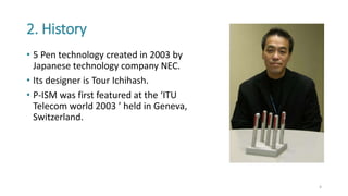 2. History
• 5 Pen technology created in 2003 by
Japanese technology company NEC.
• Its designer is Tour Ichihash.
• P-ISM was first featured at the ‘ITU
Telecom world 2003 ’ held in Geneva,
Switzerland.
4
 