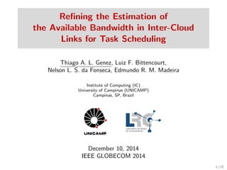 Reﬁning the Estimation of
the Available Bandwidth in Inter-Cloud
Links for Task Scheduling
Thiago A. L. Genez, Luiz F. Bittencourt,
Nelson L. S. da Fonseca, Edmundo R. M. Madeira
Institute of Computing (IC)
University of Campinas (UNICAMP)
Campinas, SP, Brazil
December 10, 2014
IEEE GLOBECOM 2014
1 / 22
 