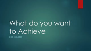 What do you want
to Achieve
ROD ALBORES
 