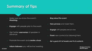 Summary of Tips
o Make sure you know the event's
#hashtag.
o Engage with people prior to the event.
o Get Twitter usernames of speakers in
advance.
o Promote the event and create a buzz
o Inform followers you will be live tweeting
o Blog about the event.
o Take pictures and tweet them.
o Engage with people one on one
o Thank new contacts by following them.
o Set a goal of # of tweets and # of contacts .
#CCBAH
@CalgaryChamber
@RCHSCalgary
 