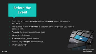 Before the
Event
o Find out the correct hashtag and use it in every tweet. This event is
#CCBAH
o Find out the twitter usernames of speakers and key people you want to
connect with.
o Promote the event by creating a buzz.
o Inform your followers.
o Schedule a few generic tweets.
o Have a fully charged mobile device.
o What's your goal?
#CCBAH
@CalgaryChamber
@RCHSCalgary
 