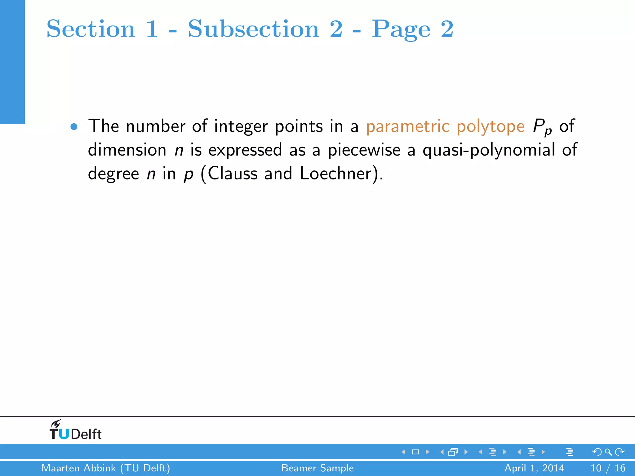 Section 1 - Subsection 2 - Page 2
• The number of integer points in a parametric polytope Pp of
dimension n is expressed as a piecewise a quasi-polynomial of
degree n in p (Clauss and Loechner).
Maarten Abbink (TU Delft) Beamer Sample April 1, 2014 10 / 16
 
