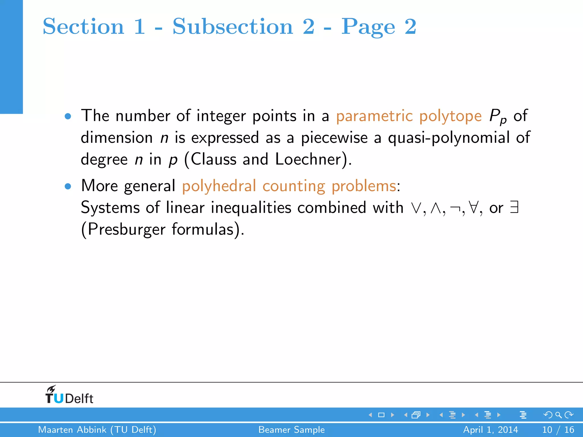Section 1 - Subsection 2 - Page 2
• The number of integer points in a parametric polytope Pp of
dimension n is expressed as a piecewise a quasi-polynomial of
degree n in p (Clauss and Loechner).
• More general polyhedral counting problems:
Systems of linear inequalities combined with ∨, ∧, ¬, ∀, or ∃
(Presburger formulas).
Maarten Abbink (TU Delft) Beamer Sample April 1, 2014 10 / 16
 
