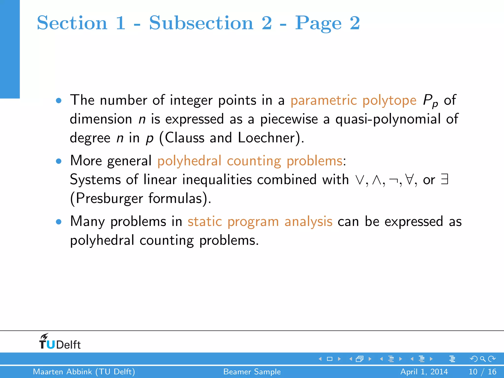 Section 1 - Subsection 2 - Page 2
• The number of integer points in a parametric polytope Pp of
dimension n is expressed as a piecewise a quasi-polynomial of
degree n in p (Clauss and Loechner).
• More general polyhedral counting problems:
Systems of linear inequalities combined with ∨, ∧, ¬, ∀, or ∃
(Presburger formulas).
• Many problems in static program analysis can be expressed as
polyhedral counting problems.
Maarten Abbink (TU Delft) Beamer Sample April 1, 2014 10 / 16
 
