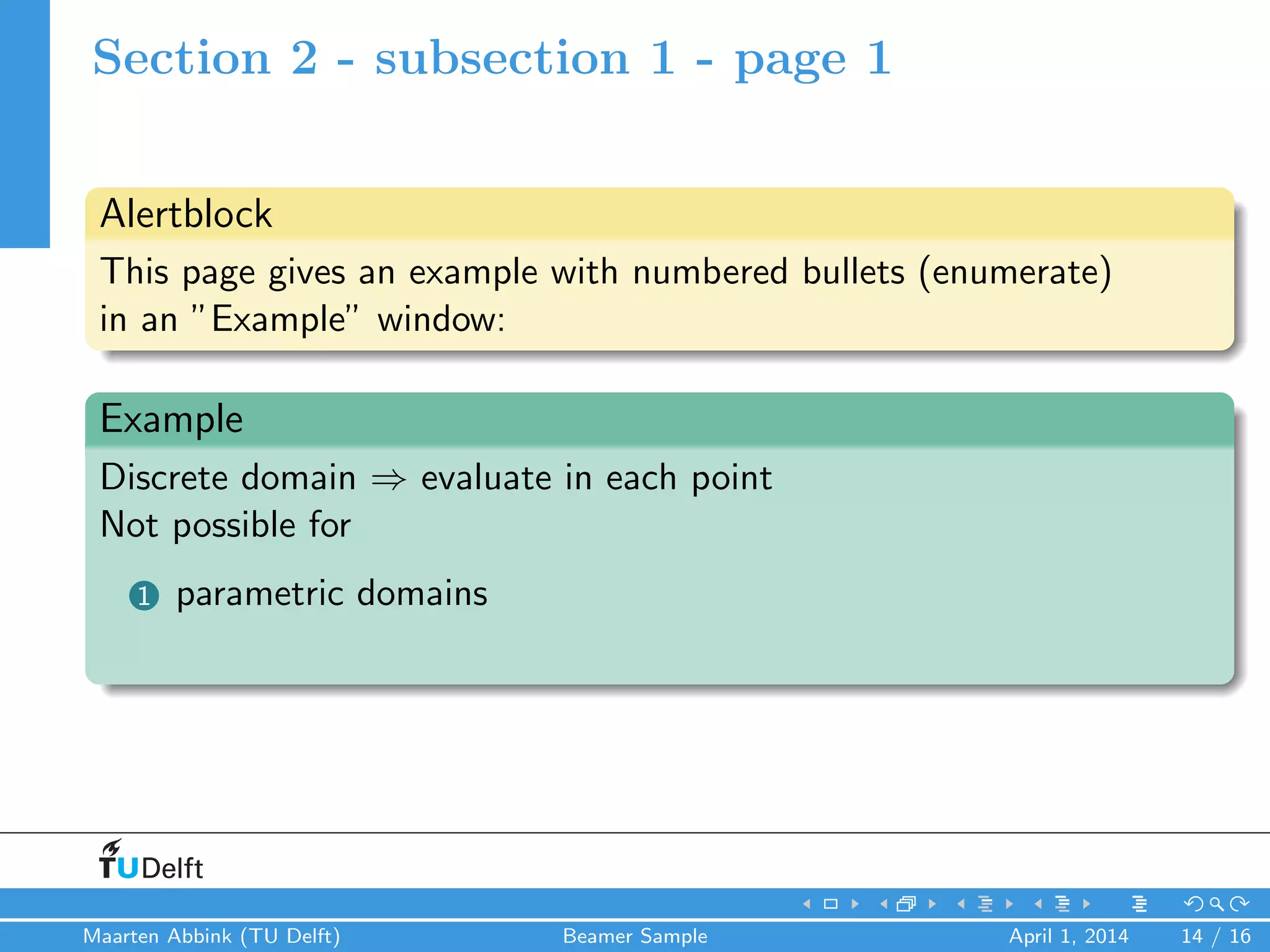 Section 2 - subsection 1 - page 1
Alertblock
This page gives an example with numbered bullets (enumerate)
in an ”Example” window:
Example
Discrete domain ⇒ evaluate in each point
Not possible for
1 parametric domains
Maarten Abbink (TU Delft) Beamer Sample April 1, 2014 14 / 16
 