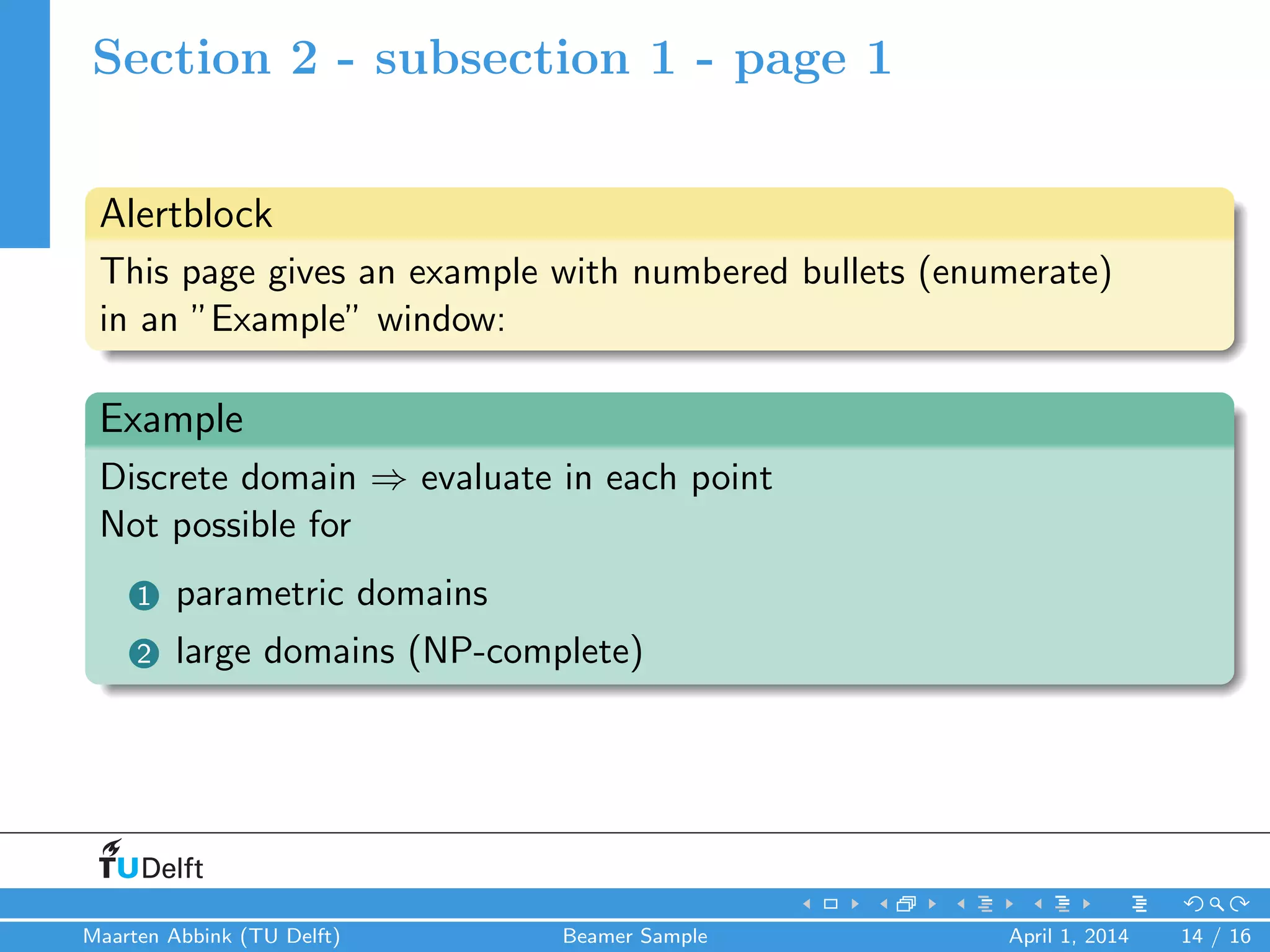 Section 2 - subsection 1 - page 1
Alertblock
This page gives an example with numbered bullets (enumerate)
in an ”Example” window:
Example
Discrete domain ⇒ evaluate in each point
Not possible for
1 parametric domains
2 large domains (NP-complete)
Maarten Abbink (TU Delft) Beamer Sample April 1, 2014 14 / 16
 