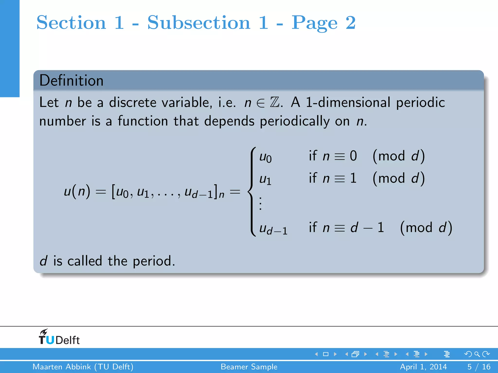 Section 1 - Subsection 1 - Page 2
Deﬁnition
Let n be a discrete variable, i.e. n ∈ Z. A 1-dimensional periodic
number is a function that depends periodically on n.
u(n) = [u0, u1, . . . , ud−1]n =



u0 if n ≡ 0 (mod d)
u1 if n ≡ 1 (mod d)
...
ud−1 if n ≡ d − 1 (mod d)
d is called the period.
Maarten Abbink (TU Delft) Beamer Sample April 1, 2014 5 / 16
 