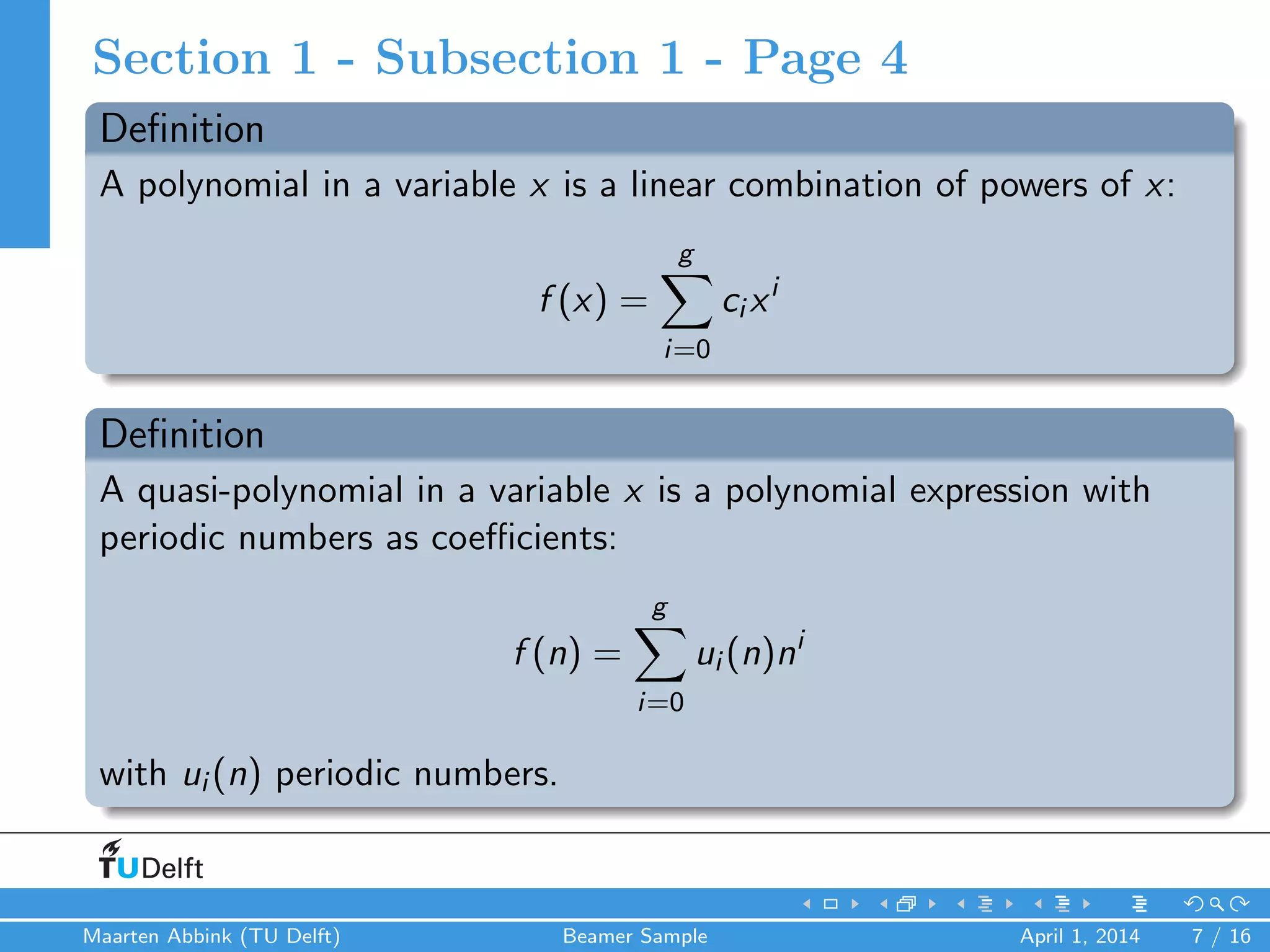 Section 1 - Subsection 1 - Page 4
Deﬁnition
A polynomial in a variable x is a linear combination of powers of x:
f (x) =
g
i=0
ci xi
Deﬁnition
A quasi-polynomial in a variable x is a polynomial expression with
periodic numbers as coeﬃcients:
f (n) =
g
i=0
ui (n)ni
with ui (n) periodic numbers.
Maarten Abbink (TU Delft) Beamer Sample April 1, 2014 7 / 16
 