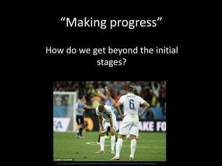 How do we get beyond the initial
stages?
“Making progress”
http://www.dailymail.co.uk/sport/worldcup2014/article-2663595/World-Cup-2014-Englands-worst-Three-Lions-lose-Costa-Rica-Gary-Neville-fit-bill-national-team-manager-Roy-Hodgson-sacked.html
 