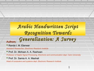 1
Arabic Handwritten ScriptArabic Handwritten Script
Recognition TowardsRecognition Towards
Generalization: A SurveyGeneralization: A SurveyAuthors:Authors:
 Randa I. M. ElanwarRanda I. M. Elanwar
Assistant Researcher, Electronic Research Institute
 Prof. Dr. Mohsen A. A. RashwanProf. Dr. Mohsen A. A. Rashwan
Professor of Digital Signal Processing, Electronic and communication dept, Cairo University
 Prof. Dr. Samia A. A. MashaliProf. Dr. Samia A. A. Mashali
Head of computers and systems dept, Electronic Research Institute
 