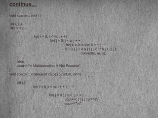continue...
void sparce :: mul ( )
{
int i, j, k;
if(n = = p)
{
for( i = 0; i < m; i + +)
for( j = 0; j < q; j + + )
for( k = 0; k < n; k + + )
c[ I ] [ j ] + = a [ I ] [ k ] * b [ k ] [ j ];
convert(c, m, n);
}
else
cout<<"n Multiplecation Is Not Possible";
}
void sparce :: display(int c[25][25], int m, int n)
{
int i,j;
for( i = 0 ;i < m; i + + )
{
for( j = 0 ; j < n ; j + + )
cout<<c [ i ] [ j ]<<"t";
cout<<"n";
}
}
 