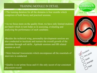 TRAINING MODULE IN DETAIL
• The training duration for all the domains is four months which
comprises of both theory and practical sessions.
• As we focus more on the quality front, we have only limited students
per batch which in turn helps us in assessing, evaluating and
analyzing the performance of each candidate.
•Besides the technical wing, personality development sessions are
also conducted to inculcate and nurture the overall growth of the
candidate through soft skills , Aptitude sessions and HR related
sessions as well.
• Strict Internal Assessments which encompasses all the essentials of
interview is conducted.
• Quality is our prime focus and it’s the only secret of our consistent
placement record
 