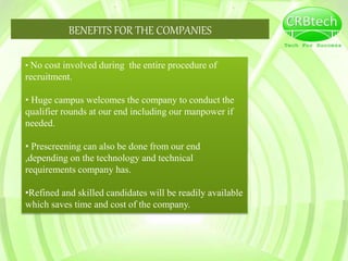 BENEFITS FOR THE COMPANIES
• No cost involved during the entire procedure of
recruitment.
• Huge campus welcomes the company to conduct the
qualifier rounds at our end including our manpower if
needed.
• Prescreening can also be done from our end
,depending on the technology and technical
requirements company has.
•Refined and skilled candidates will be readily available
which saves time and cost of the company.
 