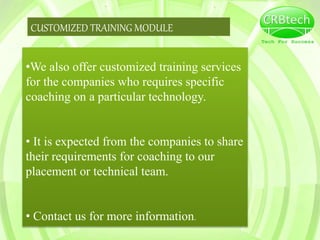 CUSTOMIZED TRAINING MODULE
•We also offer customized training services
for the companies who requires specific
coaching on a particular technology.
• It is expected from the companies to share
their requirements for coaching to our
placement or technical team.
• Contact us for more information.
 