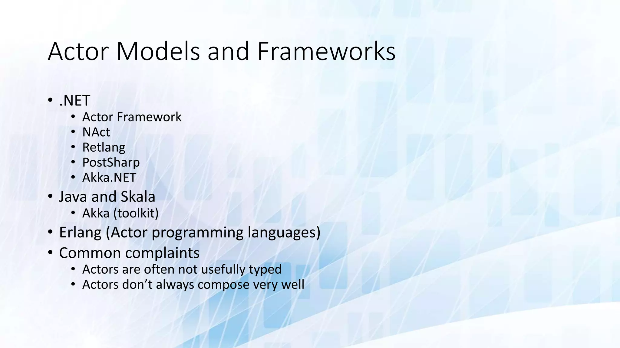 Actor Models and Frameworks
• .NET
• Actor Framework
• NAct
• Retlang
• PostSharp
• Akka.NET
• Java and Skala
• Akka (toolkit)
• Erlang (Actor programming languages)
• Common complaints
• Actors are often not usefully typed
• Actors don’t always compose very well
 