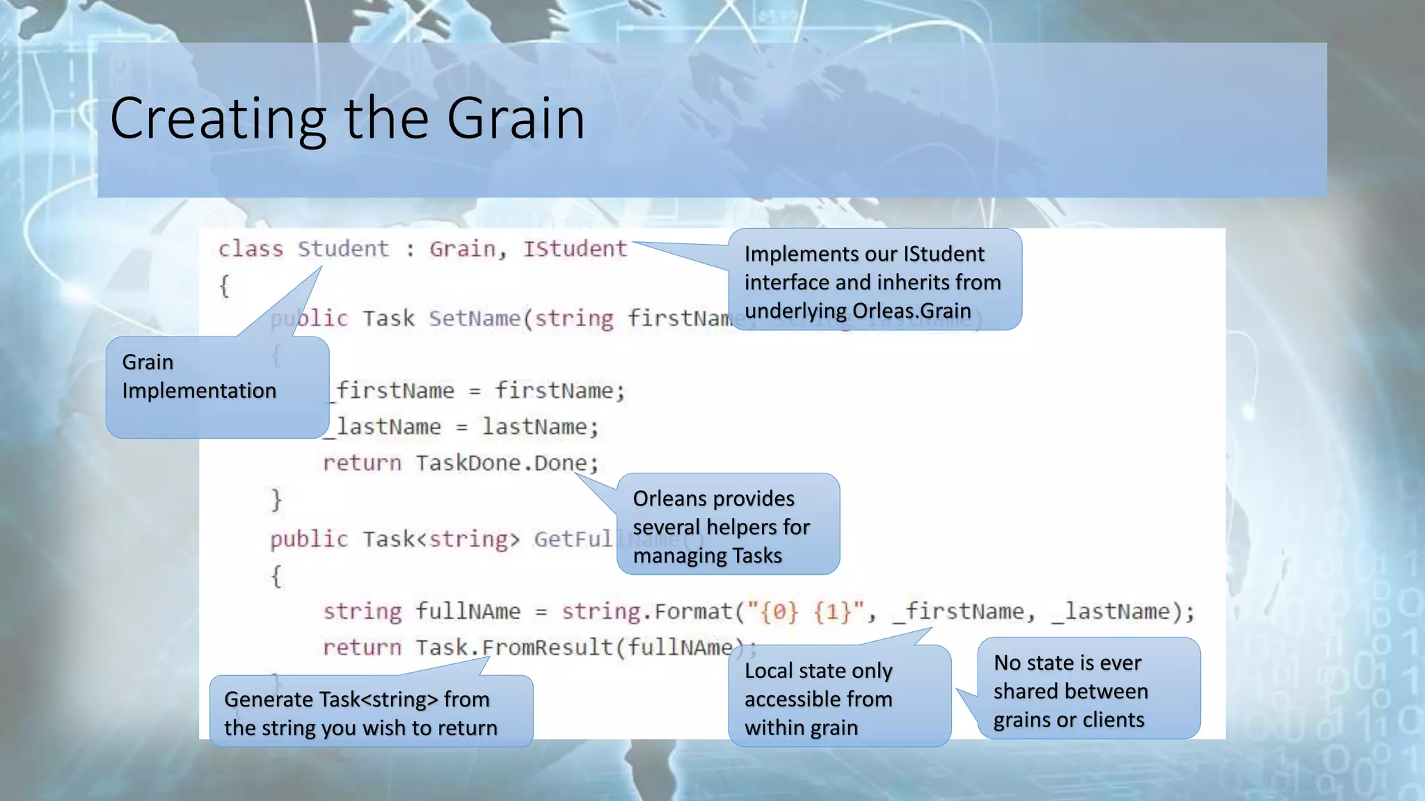 Creating the Grain
Implements our IStudent
interface and inherits from
underlying Orleas.Grain
Grain
Implementation
Orleans provides
several helpers for
managing Tasks
Local state only
accessible from
within grain
No state is ever
shared between
grains or clients
Generate Task<string> from
the string you wish to return
 