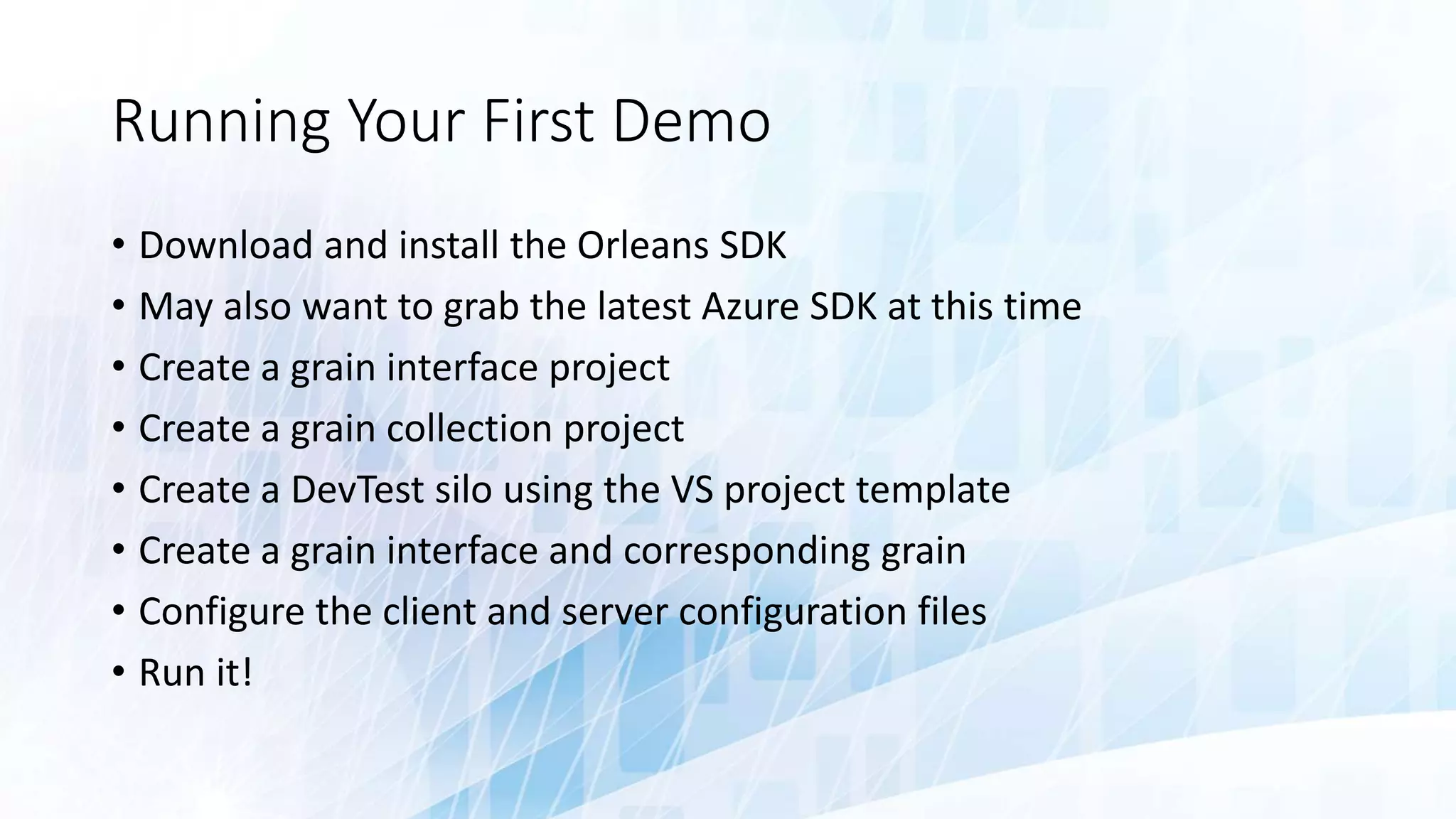 Running Your First Demo
• Download and install the Orleans SDK
• May also want to grab the latest Azure SDK at this time
• Create a grain interface project
• Create a grain collection project
• Create a DevTest silo using the VS project template
• Create a grain interface and corresponding grain
• Configure the client and server configuration files
• Run it!
 