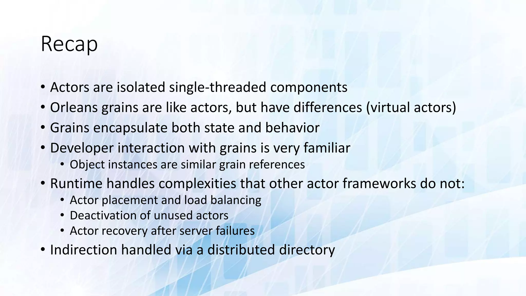 Recap
• Actors are isolated single-threaded components
• Orleans grains are like actors, but have differences (virtual actors)
• Grains encapsulate both state and behavior
• Developer interaction with grains is very familiar
• Object instances are similar grain references
• Runtime handles complexities that other actor frameworks do not:
• Actor placement and load balancing
• Deactivation of unused actors
• Actor recovery after server failures
• Indirection handled via a distributed directory
 