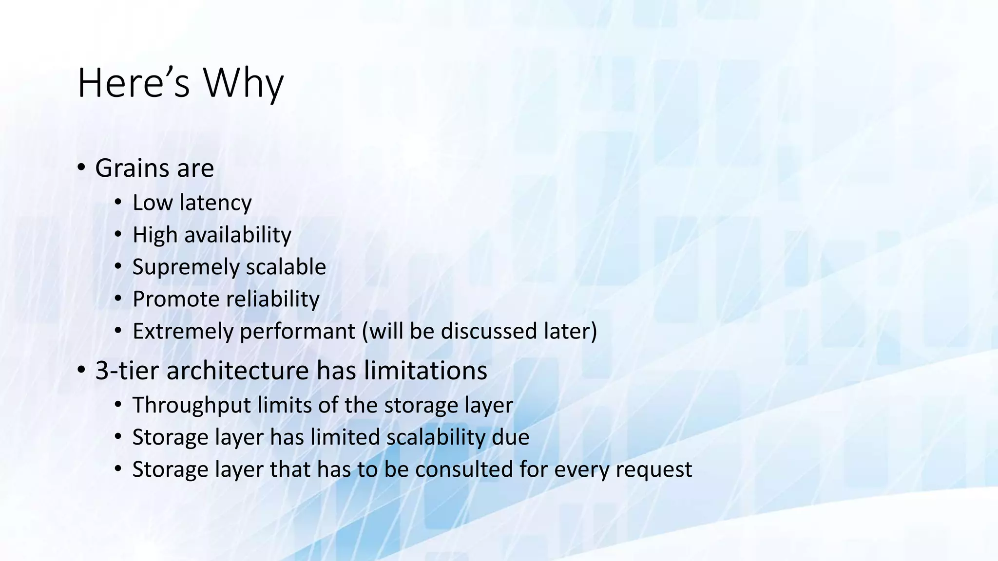 Here’s Why
• Grains are
• Low latency
• High availability
• Supremely scalable
• Promote reliability
• Extremely performant (will be discussed later)
• 3-tier architecture has limitations
• Throughput limits of the storage layer
• Storage layer has limited scalability due
• Storage layer that has to be consulted for every request
 
