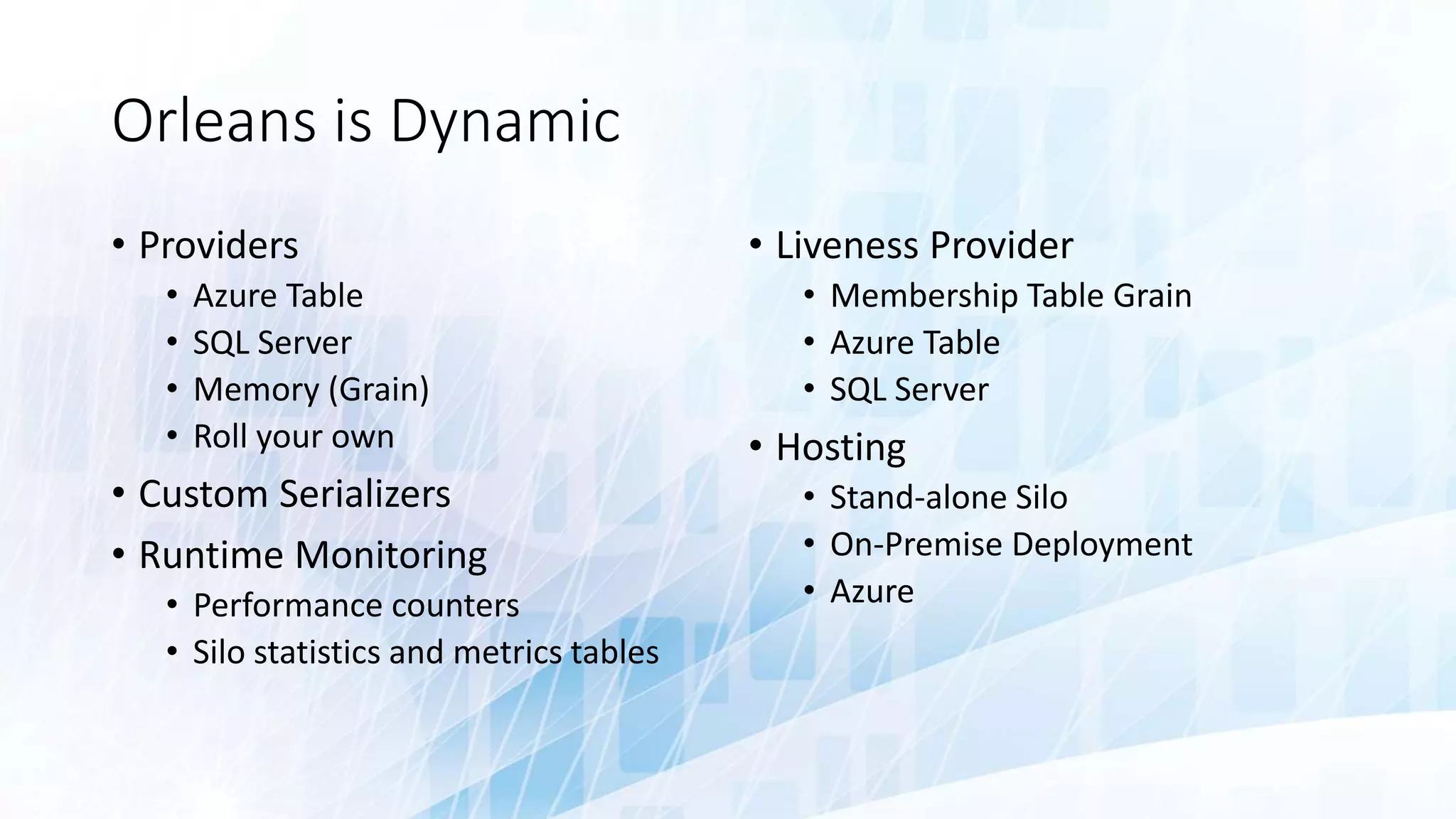 Orleans is Dynamic
• Providers
• Azure Table
• SQL Server
• Memory (Grain)
• Roll your own
• Custom Serializers
• Runtime Monitoring
• Performance counters
• Silo statistics and metrics tables
• Liveness Provider
• Membership Table Grain
• Azure Table
• SQL Server
• Hosting
• Stand-alone Silo
• On-Premise Deployment
• Azure
 