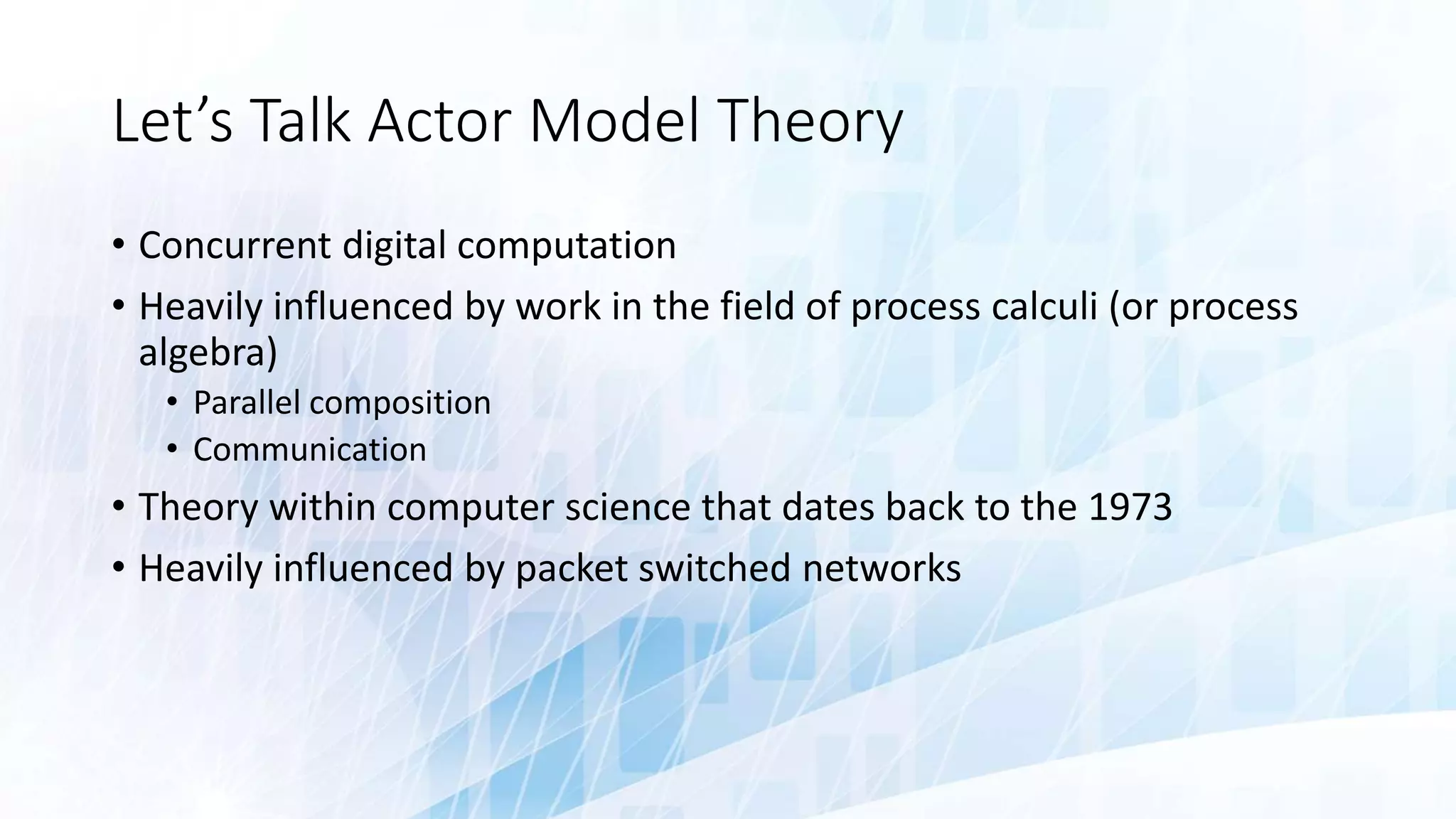 Let’s Talk Actor Model Theory
• Concurrent digital computation
• Heavily influenced by work in the field of process calculi (or process
algebra)
• Parallel composition
• Communication
• Theory within computer science that dates back to the 1973
• Heavily influenced by packet switched networks
 