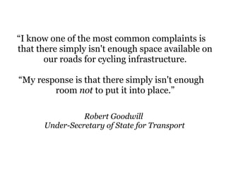 Robert Goodwill
Under-Secretary of State for Transport
“I know one of the most common complaints is
that there simply isn't enough space available on
our roads for cycling infrastructure.
“My response is that there simply isn't enough
room not to put it into place.”
 
