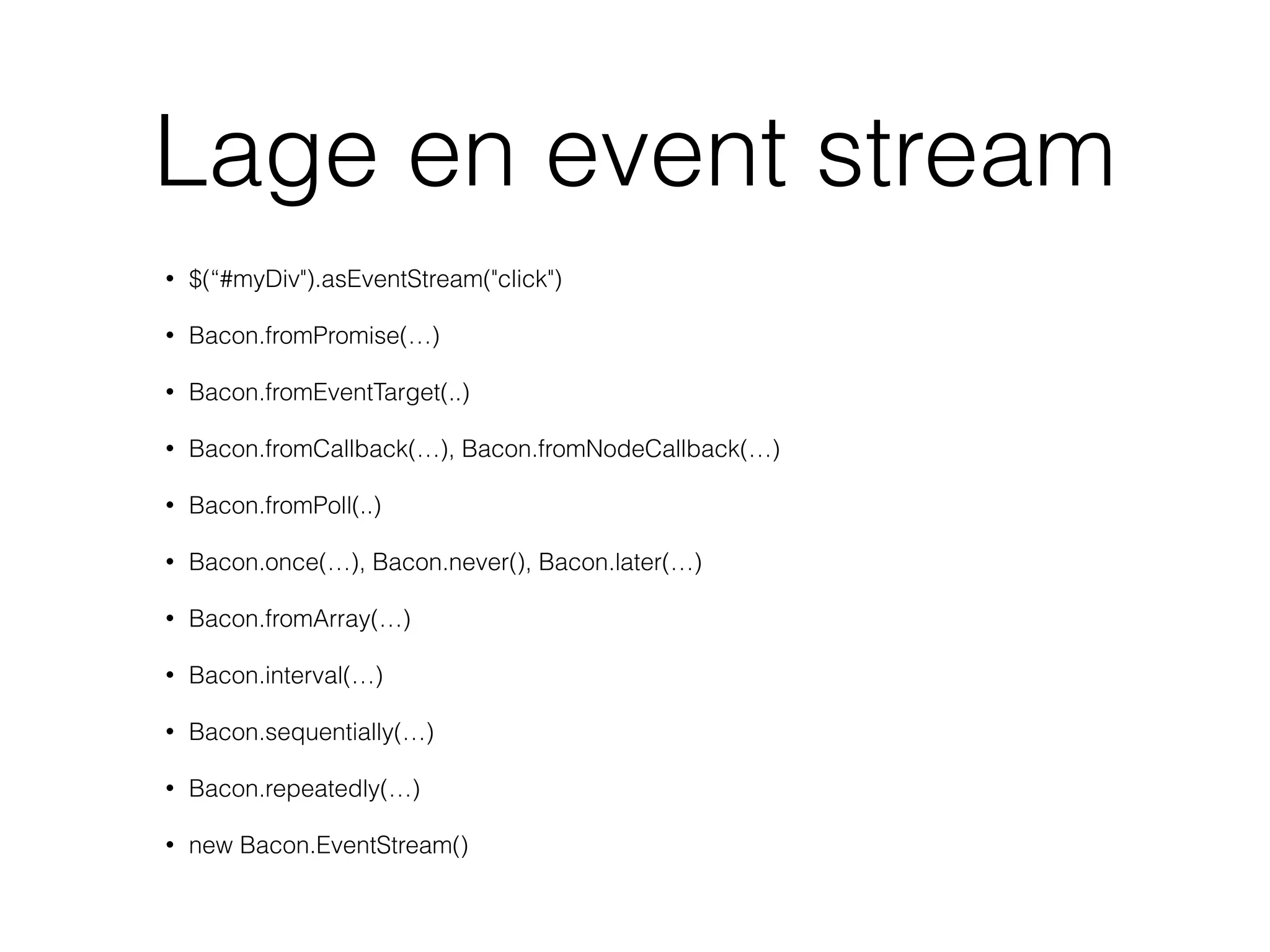 Lage en event stream
• $(“#myDiv").asEventStream("click")
• Bacon.fromPromise(…)
• Bacon.fromEventTarget(..)
• Bacon.fromCallback(…), Bacon.fromNodeCallback(…)
• Bacon.fromPoll(..)
• Bacon.once(…), Bacon.never(), Bacon.later(…)
• Bacon.fromArray(…)
• Bacon.interval(…)
• Bacon.sequentially(…)
• Bacon.repeatedly(…)
• new Bacon.EventStream()
 