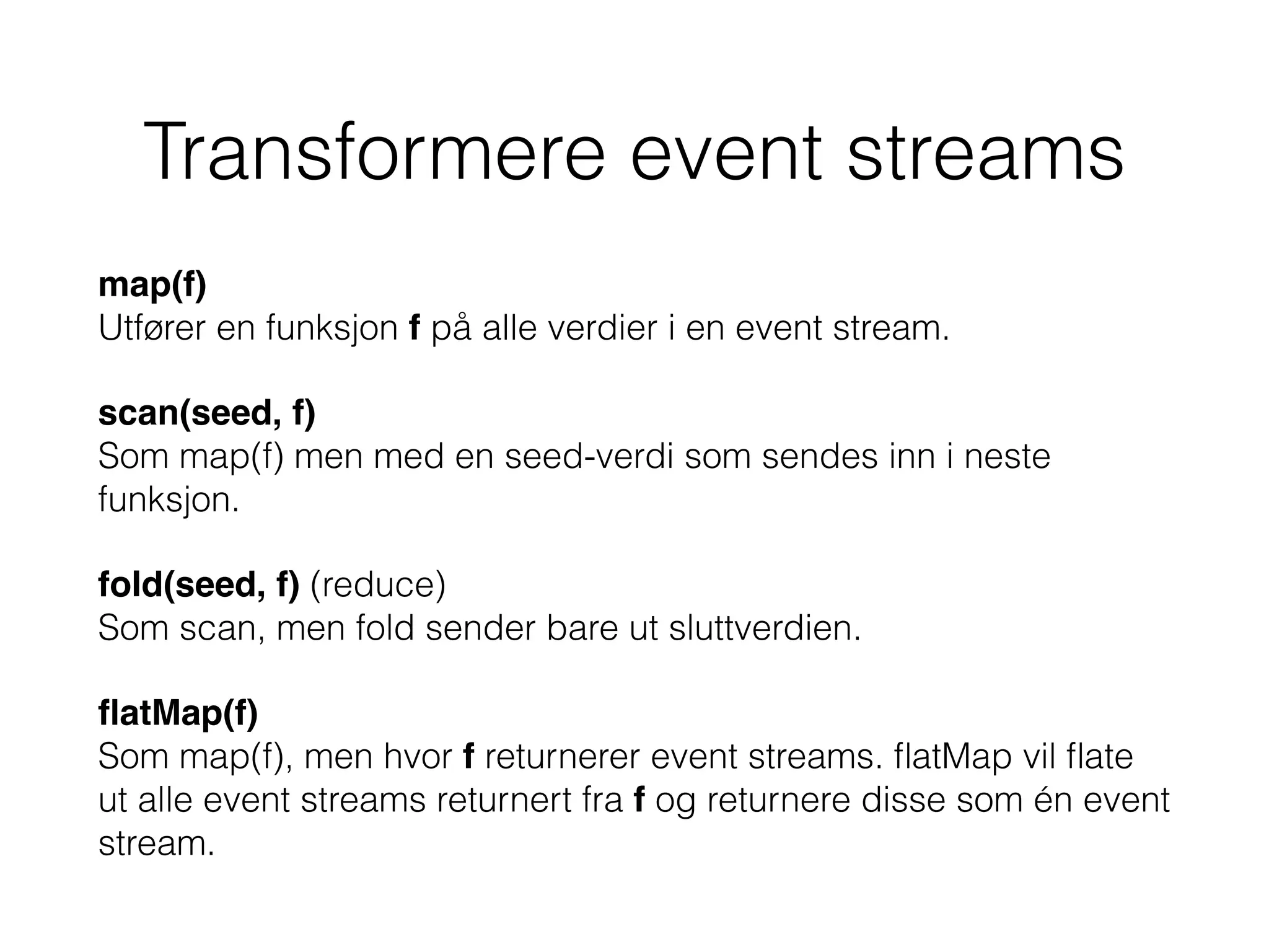 Transformere event streams
map(f) 
Utfører en funksjon f på alle verdier i en event stream.
scan(seed, f) 
Som map(f) men med en seed-verdi som sendes inn i neste
funksjon.
fold(seed, f) (reduce) 
Som scan, men fold sender bare ut sluttverdien.
ﬂatMap(f) 
Som map(f), men hvor f returnerer event streams. ﬂatMap vil ﬂate
ut alle event streams returnert fra f og returnere disse som én event
stream.
 