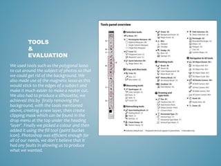We used tools such as the polygonal lasso
to cut around the subject of photos so that
we could get rid of the background. We
also made use of the magnetic lasso as this
would stick to the edges of a subject and
make it much easier to make a neater cut.
We also had to produce a silhouette, we
achieved this by firstly removing the
background, with the tools mentioned
above, creating a new layer, then create
clipping mask which can be found in the
drop menu at the top under the heading
‘layer’. Finally we picked a colour and then
added it using the fill tool (paint bucket
icon). Photoshop was efficient enough for
all of our needs, we don’t believe that it
had any faults in allowing us to produce
what we wanted.
TOOLS
&
EVALUATION
 