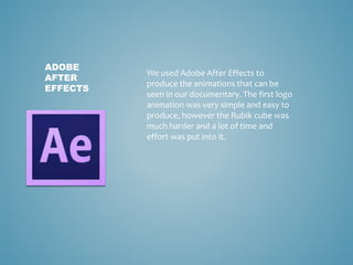 ADOBE
AFTER
EFFECTS
We used Adobe After Effects to
produce the animations that can be
seen in our documentary. The first logo
animation was very simple and easy to
produce, however the Rubik cube was
much harder and a lot of time and
effort was put into it.
 