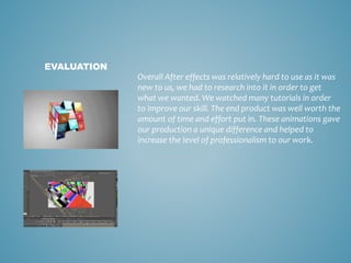 Overall After effects was relatively hard to use as it was
new to us, we had to research into it in order to get
what we wanted. We watched many tutorials in order
to improve our skill. The end product was well worth the
amount of time and effort put in. These animations gave
our production a unique difference and helped to
increase the level of professionalism to our work.
EVALUATION
 