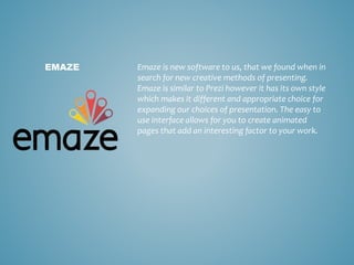 Emaze is new software to us, that we found when in
search for new creative methods of presenting.
Emaze is similar to Prezi however it has its own style
which makes it different and appropriate choice for
expanding our choices of presentation. The easy to
use interface allows for you to create animated
pages that add an interesting factor to your work.
EMAZE
 
