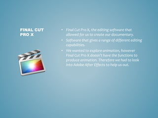 • Final Cut Pro X, the editing software that
allowed for us to create our documentary.
• Software that gives a range of different editing
capabilities.
• We wanted to explore animation, however
Final Cut Pro X doesn’t have the functions to
produce animation. Therefore we had to look
into Adobe After Effects to help us out.
FINAL CUT
PRO X
 