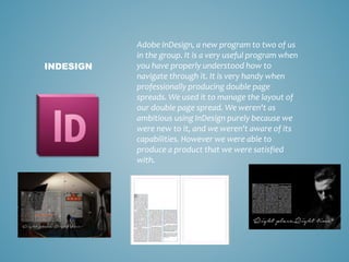 Adobe InDesign, a new program to two of us
in the group. It is a very useful program when
you have properly understood how to
navigate through it. It is very handy when
professionally producing double page
spreads. We used it to manage the layout of
our double page spread. We weren't as
ambitious using InDesign purely because we
were new to it, and we weren't aware of its
capabilities. However we were able to
produce a product that we were satisfied
with.
INDESIGN
 