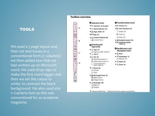 TOOLS
We used a 3 page layout and
then set text boxes in a
conventional form (2 columns)
we then added text that we
had written up on Microsoft
word. We used drop caps to
make the first word bigger and
then we set the colour to
white, to contrast the black
background. We also used size
11 Cambria font as this was
conventional for an academic
magazine.
 