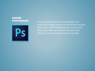 An editing software that we utilised for our
poster and images in general. We all had previous
experience with Photoshop and so it was quite
easy to get what we wanted. We used many
different tools to achieve what we wanted.
ADOBE
PHOTOSHOP
 