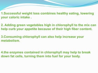 1.Successful weight loss combines healthy eating, lowering
your caloric intake .
2. Adding green vegetables high in chlorophyll to the mix can
help curb your appetite because of their high fiber content.
3.Consuming chlorophyll can also help increase your
metabolism.
4.the enzymes contained in chlorophyll may help to break
down fat cells, turning them into fuel for your body.
 