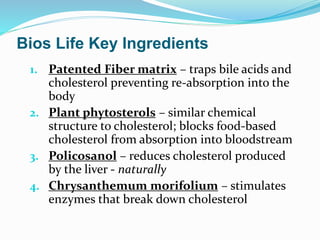 1. Patented Fiber matrix – traps bile acids and
cholesterol preventing re-absorption into the
body
2. Plant phytosterols – similar chemical
structure to cholesterol; blocks food-based
cholesterol from absorption into bloodstream
3. Policosanol – reduces cholesterol produced
by the liver - naturally
4. Chrysanthemum morifolium – stimulates
enzymes that break down cholesterol
Bios Life Key Ingredients
 