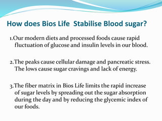How does Bios Life Stabilise Blood sugar?
1.Our modern diets and processed foods cause rapid
fluctuation of glucose and insulin levels in our blood.
2.The peaks cause cellular damage and pancreatic stress.
The lows cause sugar cravings and lack of energy.
3.The fiber matrix in Bios Life limits the rapid increase
of sugar levels by spreading out the sugar absorption
during the day and by reducing the glycemic index of
our foods.
 